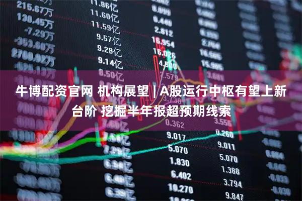 牛博配资官网 机构展望 | A股运行中枢有望上新台阶 挖掘半年报超预期线索