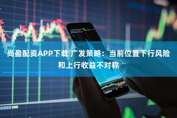 尚盈配资APP下载 广发策略：当前位置下行风险和上行收益不对称