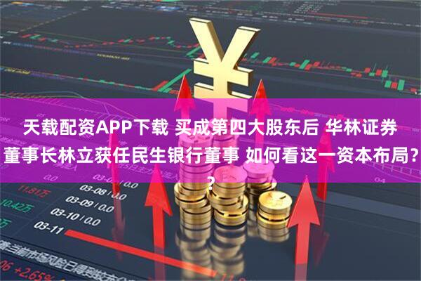天载配资APP下载 买成第四大股东后 华林证券董事长林立获任民生银行董事 如何看这一资本布局？