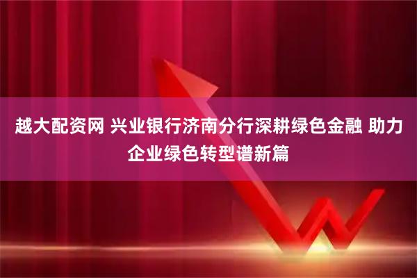 越大配资网 兴业银行济南分行深耕绿色金融 助力企业绿色转型谱新篇