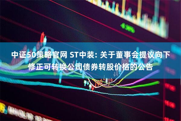 中证50策略官网 ST中装: 关于董事会提议向下修正可转换公司债券转股价格的公告