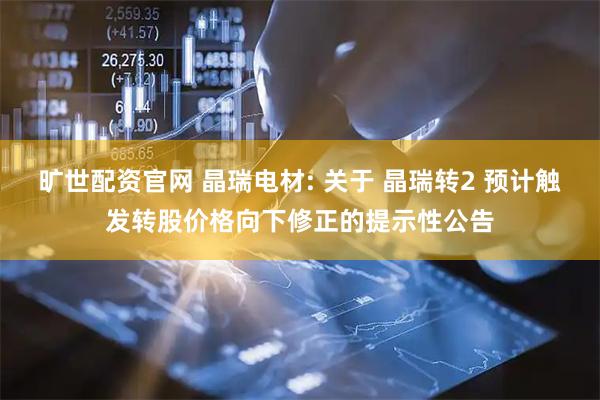 旷世配资官网 晶瑞电材: 关于 晶瑞转2 预计触发转股价格向下修正的提示性公告