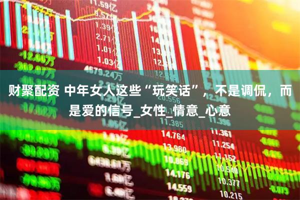 财聚配资 中年女人这些“玩笑话”，不是调侃，而是爱的信号_女性_情意_心意