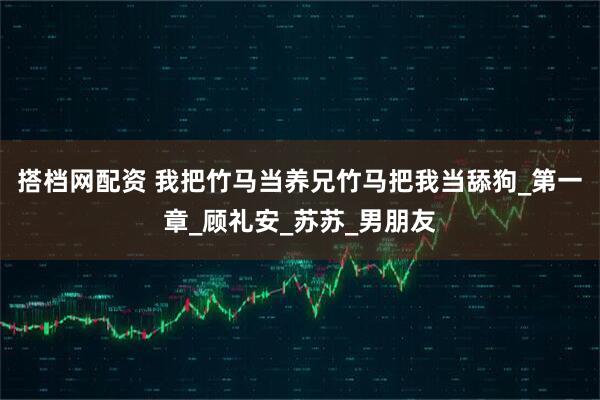 搭档网配资 我把竹马当养兄竹马把我当舔狗_第一章_顾礼安_苏苏_男朋友
