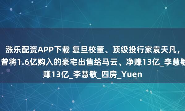 涨乐配资APP下载 复旦校董、顶级投行家袁天凡，购置海景房，曾将1.6亿购入的豪宅出售给马云、净赚13亿_李慧敏_四房_Yuen