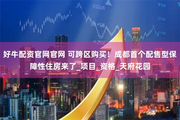 好牛配资官网官网 可跨区购买！成都首个配售型保障性住房来了_项目_资格_天府花园