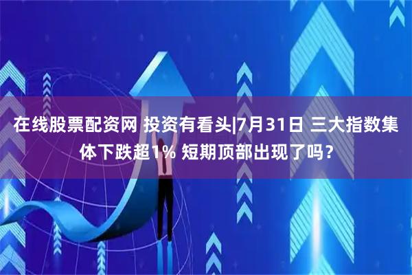 在线股票配资网 投资有看头|7月31日 三大指数集体下跌超1% 短期顶部出现了吗？