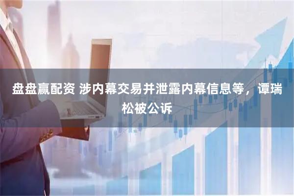 盘盘赢配资 涉内幕交易并泄露内幕信息等，谭瑞松被公诉