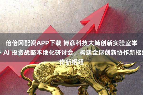 倍倍网配资APP下载 博彦科技大崎创新实验室举办 AI 投资战略本地化研讨会，构建全球创新协作新枢纽