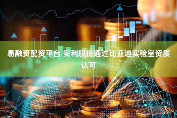 易融资配资平台 安利股份通过比亚迪实验室资质认可