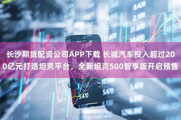 长沙期货配资公司APP下载 长城汽车投入超过200亿元打造坦克平台，全新坦克500智享版开启预售