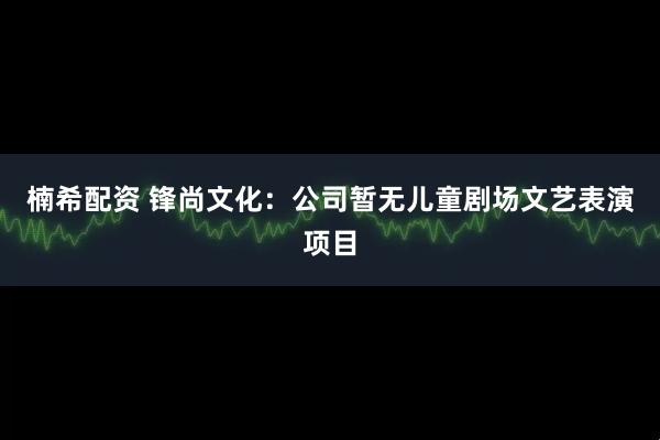 楠希配资 锋尚文化：公司暂无儿童剧场文艺表演项目