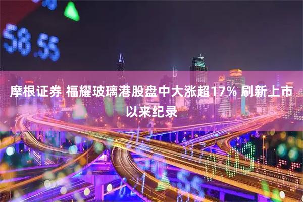 摩根证券 福耀玻璃港股盘中大涨超17% 刷新上市以来纪录