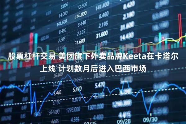 股票杠杆交易 美团旗下外卖品牌Keeta在卡塔尔上线 计划数月后进入巴西市场