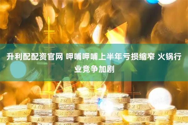 升利配配资官网 呷哺呷哺上半年亏损缩窄 火锅行业竞争加剧