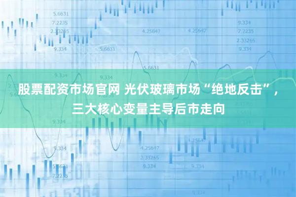 股票配资市场官网 光伏玻璃市场“绝地反击”，三大核心变量主导后市走向