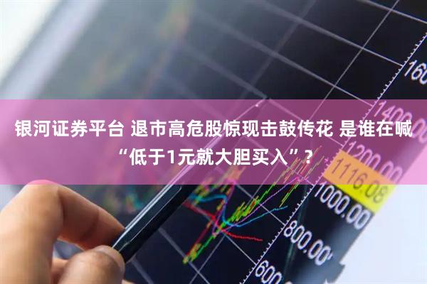 银河证券平台 退市高危股惊现击鼓传花 是谁在喊“低于1元就大胆买入”？