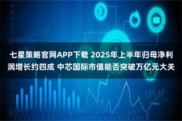 七星策略官网APP下载 2025年上半年归母净利润增长约四成 中芯国际市值能否突破万亿元大关