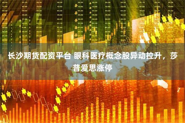 长沙期货配资平台 眼科医疗概念股异动拉升，莎普爱思涨停