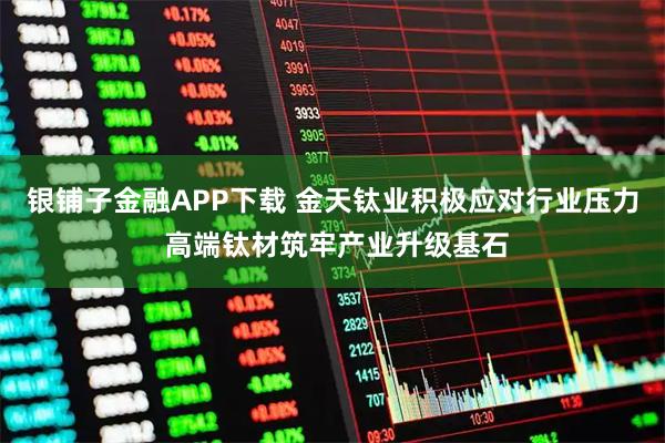 银铺子金融APP下载 金天钛业积极应对行业压力 高端钛材筑牢产业升级基石