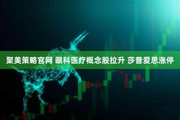 聚美策略官网 眼科医疗概念股拉升 莎普爱思涨停