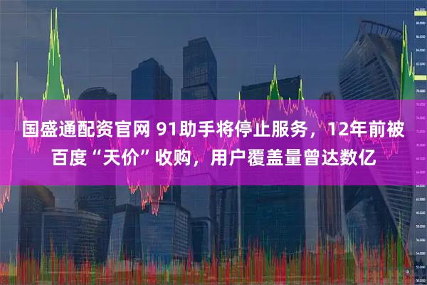 国盛通配资官网 91助手将停止服务，12年前被百度“天价”收购，用户覆盖量曾达数亿