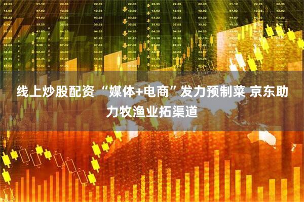 线上炒股配资 “媒体+电商”发力预制菜 京东助力牧渔业拓渠道