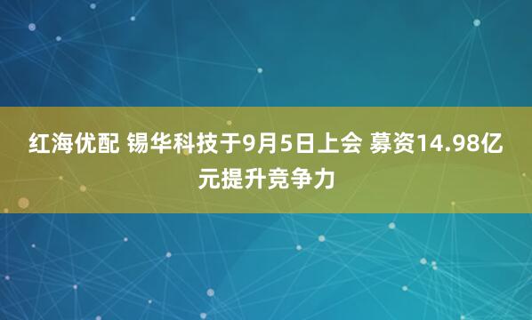 红海优配 锡华科技于9月5日上会 募资14.98亿元提升竞争力