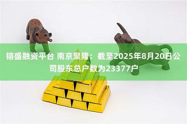 镕盛融资平台 南京聚隆：截至2025年8月20日公司股东总户数为23377户