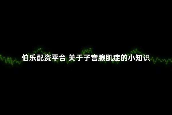 伯乐配资平台 关于子宫腺肌症的小知识