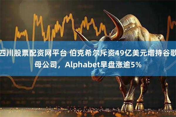 四川股票配资网平台 伯克希尔斥资49亿美元增持谷歌母公司，Alphabet早盘涨逾5%