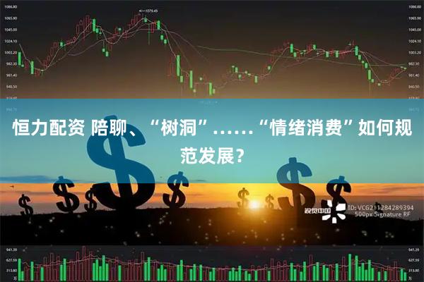 恒力配资 陪聊、“树洞”……“情绪消费”如何规范发展？