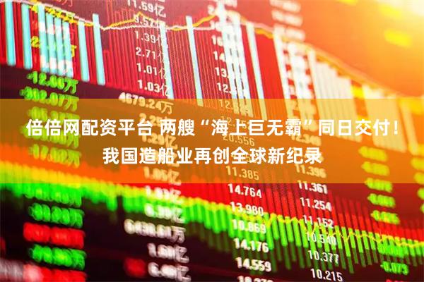 倍倍网配资平台 两艘“海上巨无霸”同日交付！我国造船业再创全球新纪录