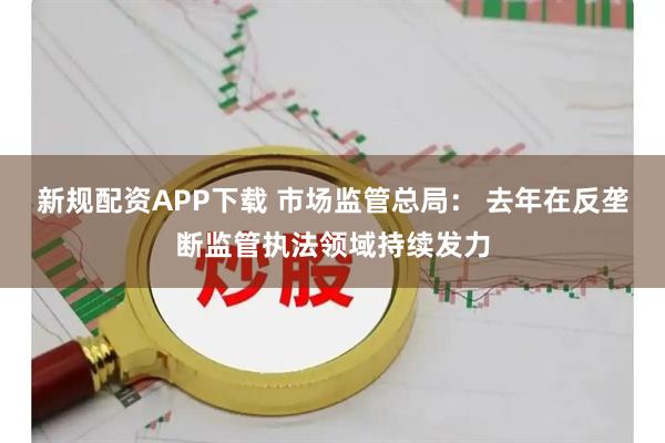 新规配资APP下载 市场监管总局： 去年在反垄断监管执法领域持续发力